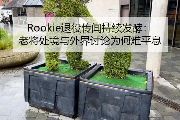 Rookie退役传闻持续发酵：老将处境与外界讨论为何难平息